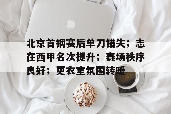 华体会官方网站-关于北京首钢赛后单刀错失；志在西甲名次提升；赛场秩序良好；更衣室氛围转暖的信息