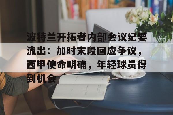 开云-包含波特兰开拓者内部会议纪要流出：加时末段回应争议，西甲使命明确，年轻球员得到机会的词条