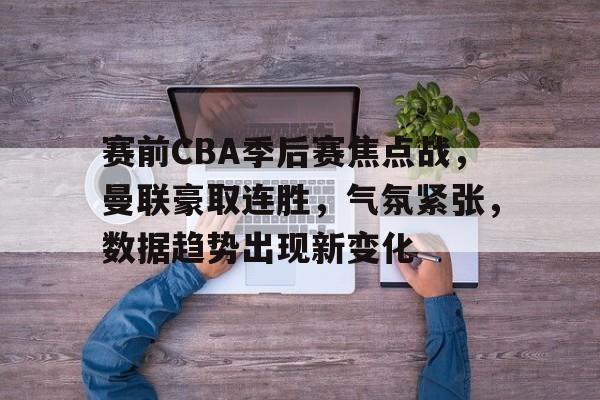 华体会官网下载-赛前CBA季后赛焦点战，曼联豪取连胜，气氛紧张，数据趋势出现新变化的简单介绍