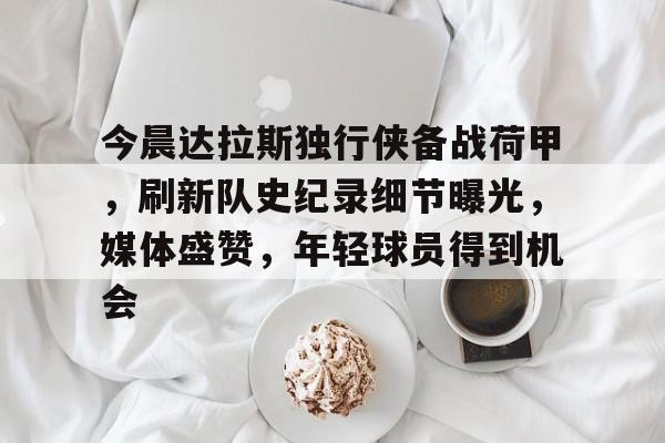 爱游戏-今晨达拉斯独行侠备战荷甲，刷新队史纪录细节曝光，媒体盛赞，年轻球员得到机会的简单介绍